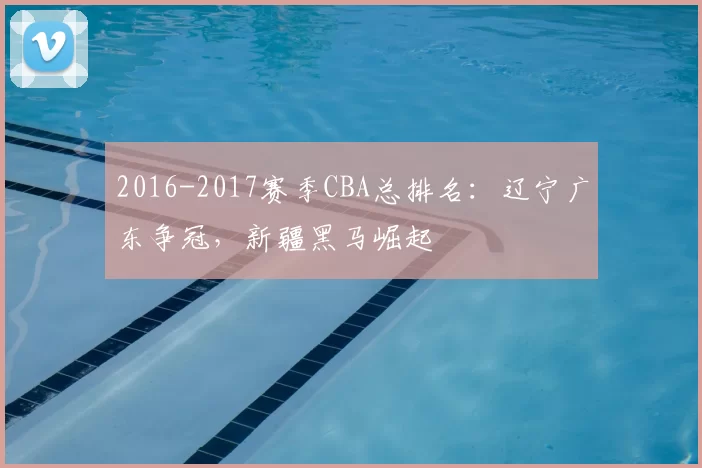 2016-2017赛季CBA总排名:辽宁广东争冠,新疆黑马崛起