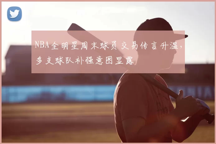 NBA全明星周末球员交易传言升温，多支球队补强意图显露