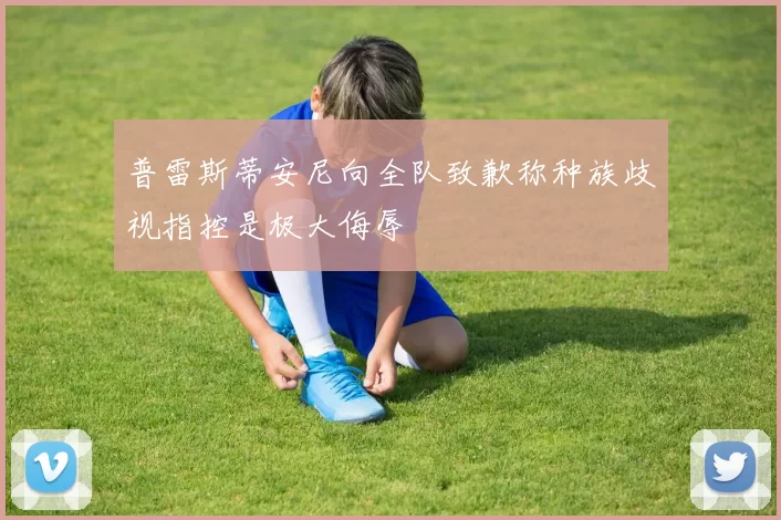 普雷斯蒂安尼向全队致歉称种族歧视指控是极大侮辱