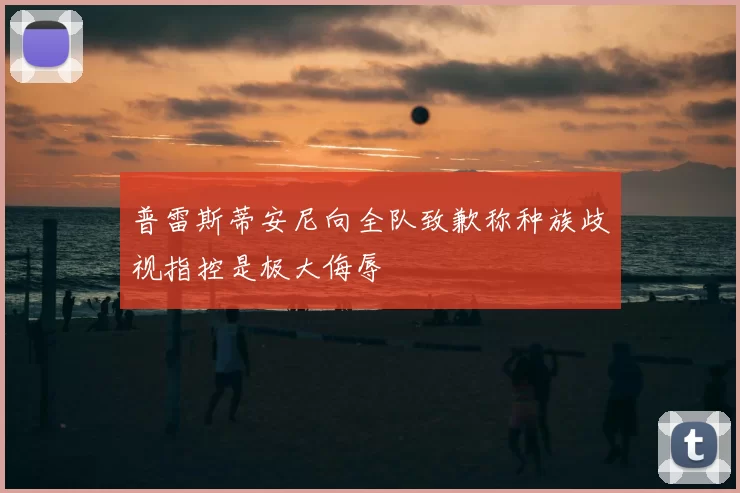 普雷斯蒂安尼向全队致歉称种族歧视指控是极大侮辱