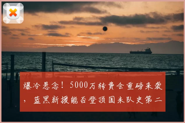爆冷悬念!5000万转费会重磅来袭,蓝黑新援能否登顶国米队史第二身价?_欧元_意甲_莱斯特拉