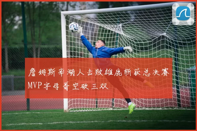 詹姆斯率湖人击败雄鹿斩获总决赛MVP字母哥空砍三双