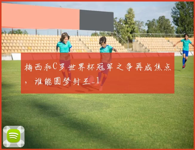 梅西和C罗世界杯冠军之争再成焦点,谁能圆梦封王_1