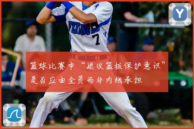 篮球比赛中“进攻篮板保护意识”是否应由全员而非内线承担