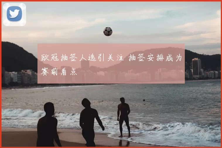 欧冠抽签人选引关注 抽签安排成为赛前看点