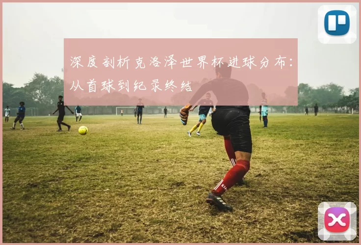 深度剖析克洛泽世界杯进球分布:从首球到纪录终结