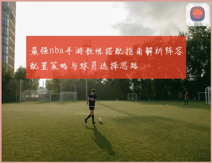 最强nba手游教练搭配指南解析阵容配置策略与球员选择思路