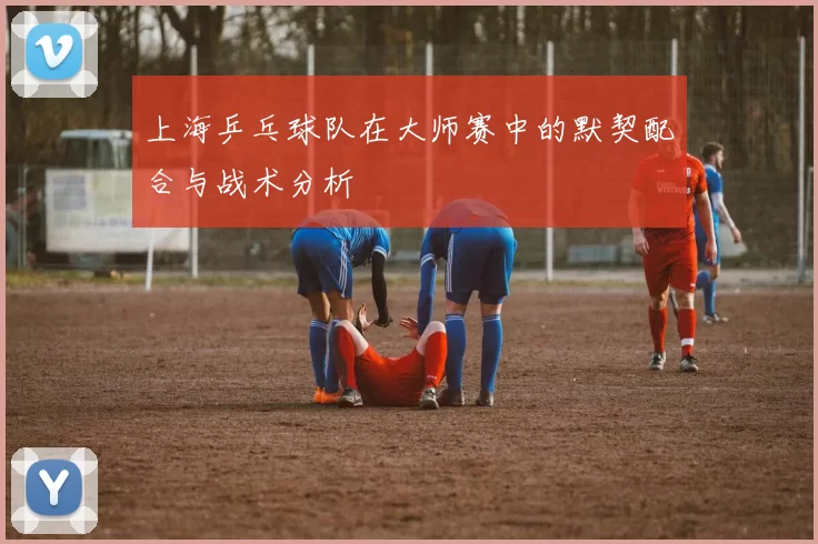上海乒乓球队在大师赛中的默契配合与战术分析