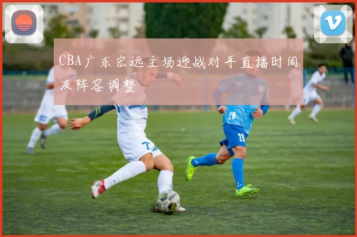 CBA广东宏远主场迎战对手直播时间及阵容调整