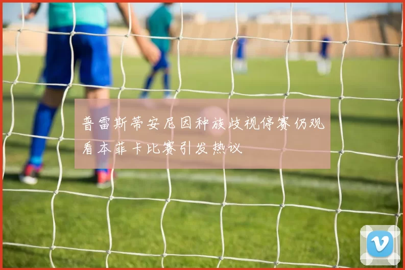 普雷斯蒂安尼因种族歧视停赛仍观看本菲卡比赛引发热议