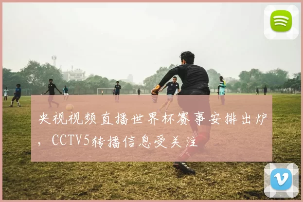 央视视频直播世界杯赛事安排出炉,CCTV5转播信息受关注