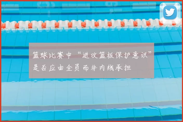 篮球比赛中“进攻篮板保护意识”是否应由全员而非内线承担
