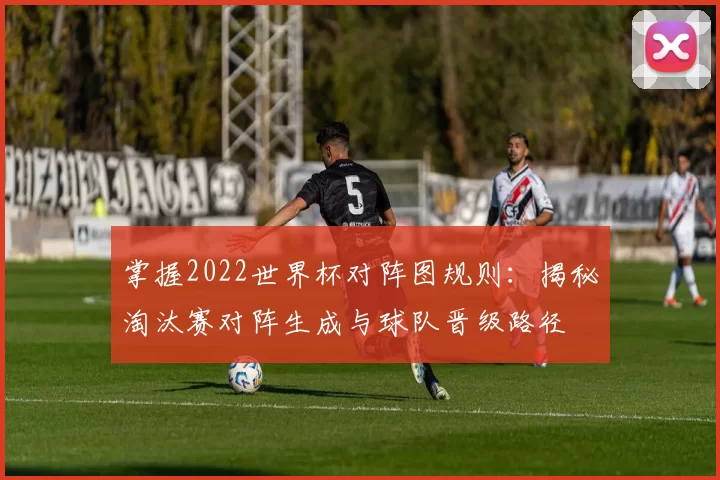 掌握2022世界杯对阵图规则:揭秘淘汰赛对阵生成与球队晋级路径