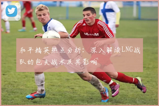 和平精英热点分析:深入解读LNG战队的包夹战术及其影响