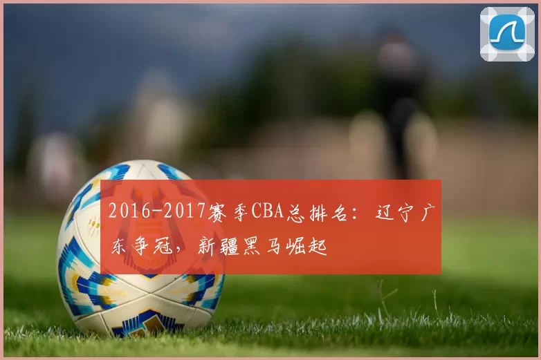 2016-2017赛季CBA总排名:辽宁广东争冠,新疆黑马崛起