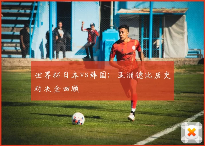 世界杯日本vs韩国:亚洲德比历史对决全回顾