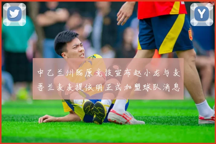 中乙兰州陇原竞技宣布赵小龙与麦吾兰麦麦提依明正式加盟球队消息