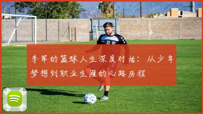 李军的篮球人生深度对话:从少年梦想到职业生涯的心路历程