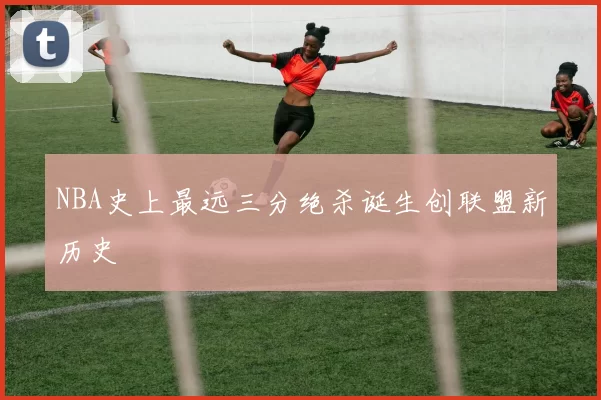 NBA史上最远三分绝杀诞生创联盟新历史