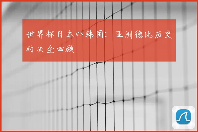 世界杯日本vs韩国:亚洲德比历史对决全回顾