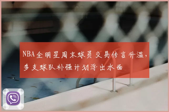 NBA全明星周末球员交易传言升温,多支球队补强计划浮出水面
