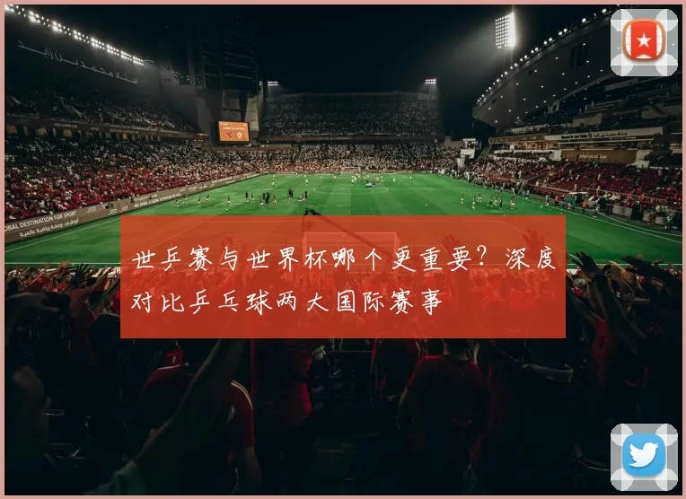 世乒赛与世界杯哪个更重要?深度对比乒乓球两大国际赛事