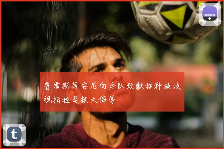 普雷斯蒂安尼向全队致歉称种族歧视指控是极大侮辱