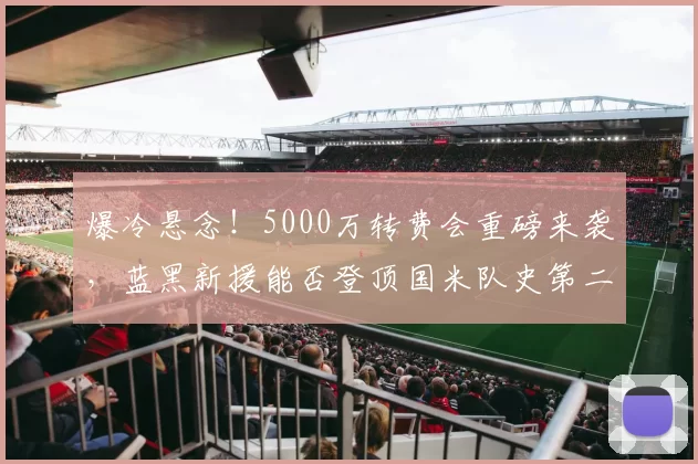 爆冷悬念!5000万转费会重磅来袭,蓝黑新援能否登顶国米队史第二身价?_欧元_意甲_莱斯特拉