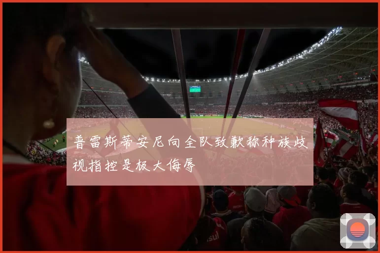 普雷斯蒂安尼向全队致歉称种族歧视指控是极大侮辱
