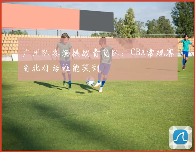 广州队客场挑战青岛队，CBA常规赛南北对话谁能笑到