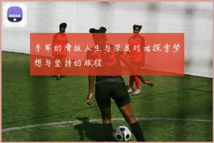 李军的滑板人生与深度对话探索梦想与坚持的旅程
