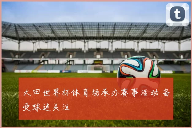 大田世界杯体育场承办赛事活动 备受球迷关注