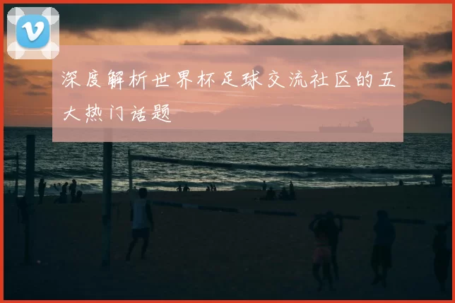 深度解析世界杯足球交流社区的五大热门话题