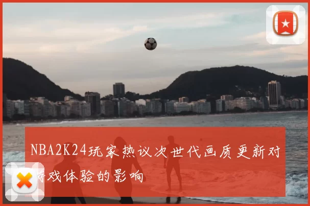 NBA2K24玩家热议次世代画质更新对游戏体验的影响