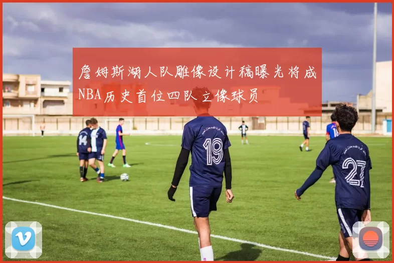詹姆斯湖人队雕像设计稿曝光将成NBA历史首位四队立像球员