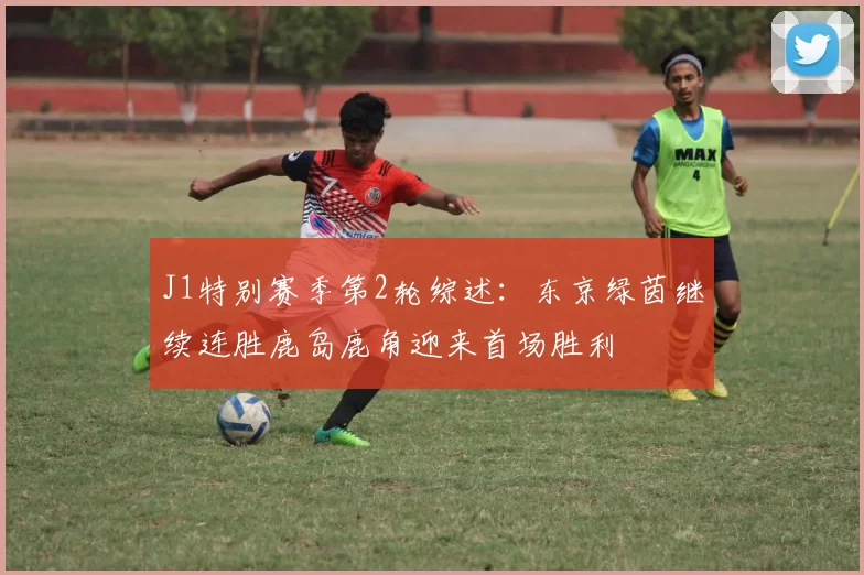 J1特别赛季第2轮综述：东京绿茵继续连胜鹿岛鹿角迎来首场胜利