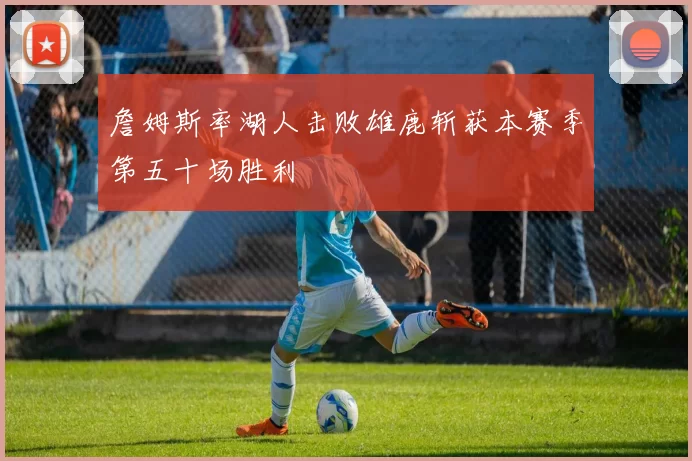詹姆斯率湖人击败雄鹿斩获本赛季第五十场胜利