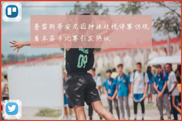 普雷斯蒂安尼因种族歧视停赛仍观看本菲卡比赛引发热议