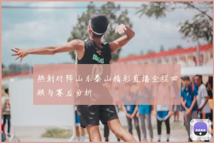 热刺对阵山东泰山精彩直播全程回顾与赛后分析