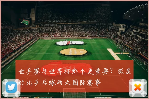 世乒赛与世界杯哪个更重要？深度对比乒乓球两大国际赛事