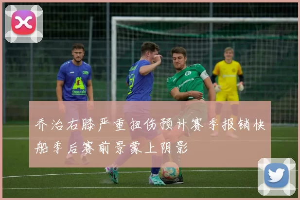 乔治右膝严重扭伤预计赛季报销快船季后赛前景蒙上阴影
