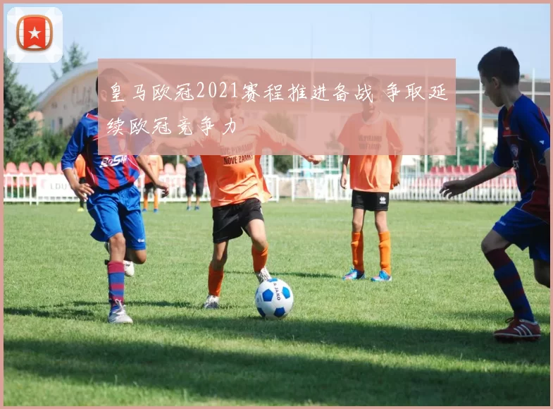 皇马欧冠2021赛程推进备战 争取延续欧冠竞争力