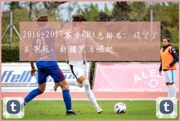 2016-2017赛季CBA总排名:辽宁广东争冠,新疆黑马崛起
