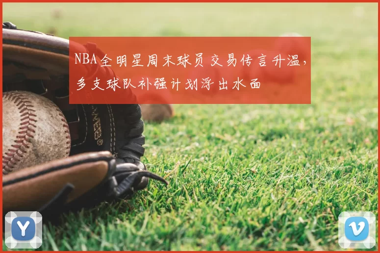 NBA全明星周末球员交易传言升温，多支球队补强计划浮出水面
