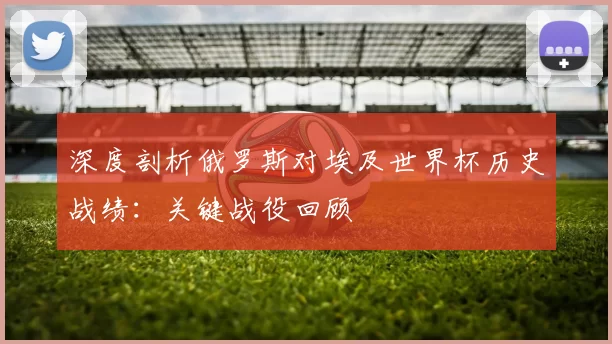 深度剖析俄罗斯对埃及世界杯历史战绩：关键战役回顾