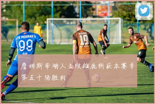 詹姆斯率湖人击败雄鹿斩获本赛季第五十场胜利