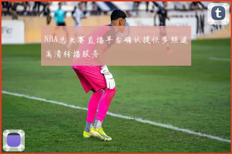 NBA总决赛直播平台确认提供多频道高清转播服务