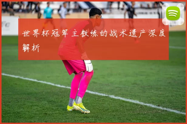 世界杯冠军主教练的战术遗产深度解析