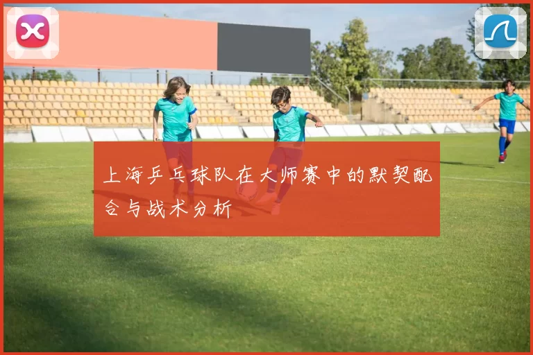 上海乒乓球队在大师赛中的默契配合与战术分析