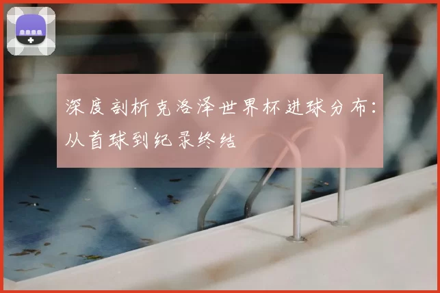 深度剖析克洛泽世界杯进球分布:从首球到纪录终结